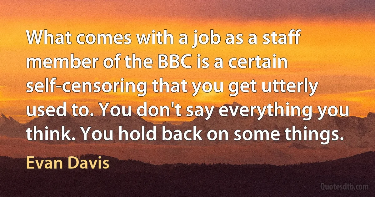 What comes with a job as a staff member of the BBC is a certain self-censoring that you get utterly used to. You don't say everything you think. You hold back on some things. (Evan Davis)