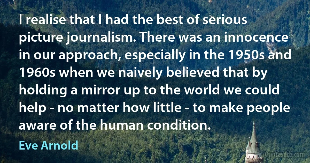 I realise that I had the best of serious picture journalism. There was an innocence in our approach, especially in the 1950s and 1960s when we naively believed that by holding a mirror up to the world we could help - no matter how little - to make people aware of the human condition. (Eve Arnold)