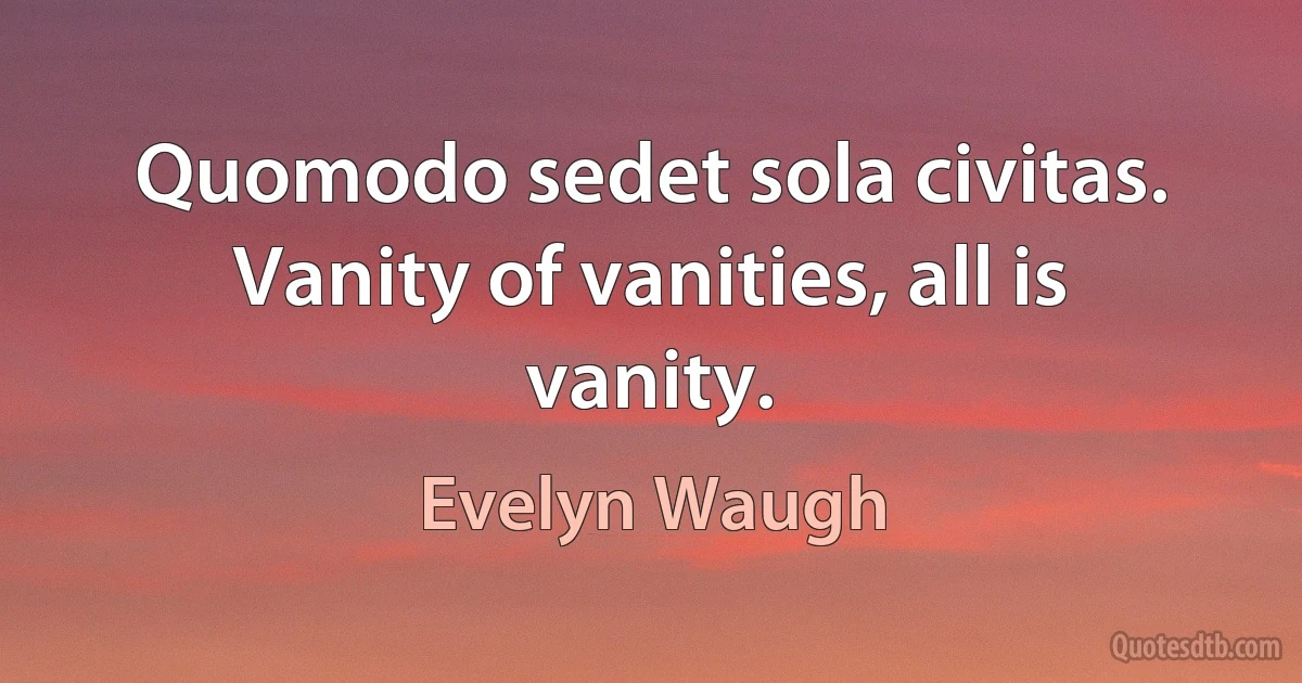 Quomodo sedet sola civitas. Vanity of vanities, all is vanity. (Evelyn Waugh)