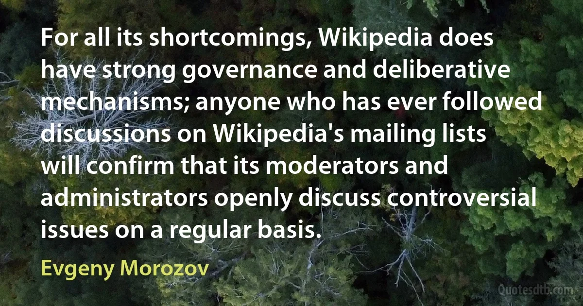 For all its shortcomings, Wikipedia does have strong governance and deliberative mechanisms; anyone who has ever followed discussions on Wikipedia's mailing lists will confirm that its moderators and administrators openly discuss controversial issues on a regular basis. (Evgeny Morozov)