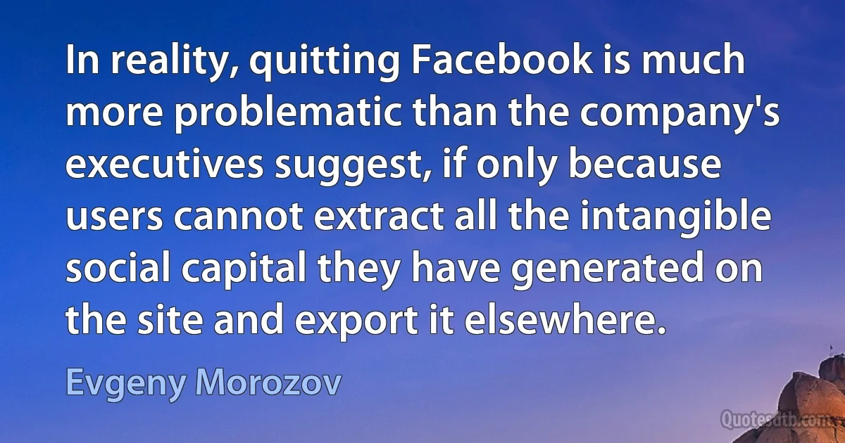 In reality, quitting Facebook is much more problematic than the company's executives suggest, if only because users cannot extract all the intangible social capital they have generated on the site and export it elsewhere. (Evgeny Morozov)