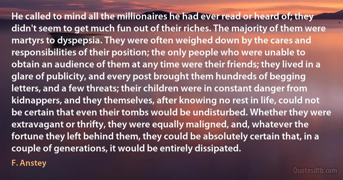 He called to mind all the millionaires he had ever read or heard of; they didn't seem to get much fun out of their riches. The majority of them were martyrs to dyspepsia. They were often weighed down by the cares and responsibilities of their position; the only people who were unable to obtain an audience of them at any time were their friends; they lived in a glare of publicity, and every post brought them hundreds of begging letters, and a few threats; their children were in constant danger from kidnappers, and they themselves, after knowing no rest in life, could not be certain that even their tombs would be undisturbed. Whether they were extravagant or thrifty, they were equally maligned, and, whatever the fortune they left behind them, they could be absolutely certain that, in a couple of generations, it would be entirely dissipated. (F. Anstey)