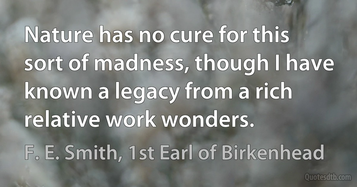 Nature has no cure for this sort of madness, though I have known a legacy from a rich relative work wonders. (F. E. Smith, 1st Earl of Birkenhead)