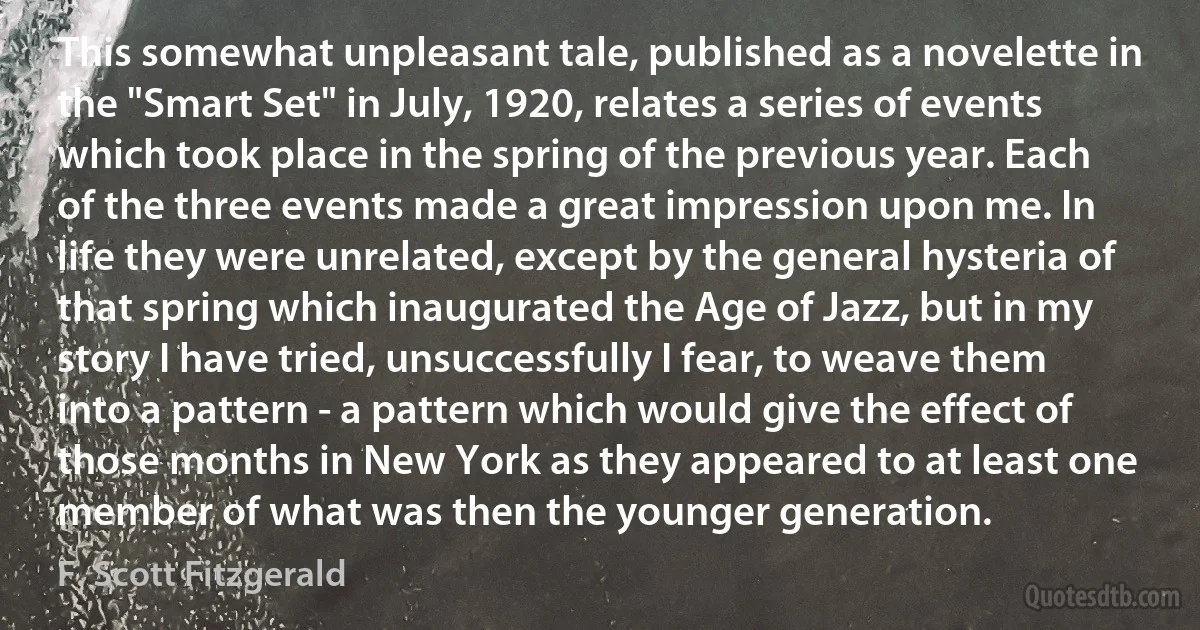 This somewhat unpleasant tale, published as a novelette in the "Smart Set" in July, 1920, relates a series of events which took place in the spring of the previous year. Each of the three events made a great impression upon me. In life they were unrelated, except by the general hysteria of that spring which inaugurated the Age of Jazz, but in my story I have tried, unsuccessfully I fear, to weave them into a pattern - a pattern which would give the effect of those months in New York as they appeared to at least one member of what was then the younger generation. (F. Scott Fitzgerald)