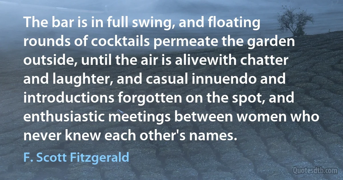 The bar is in full swing, and floating rounds of cocktails permeate the garden outside, until the air is alivewith chatter and laughter, and casual innuendo and introductions forgotten on the spot, and enthusiastic meetings between women who never knew each other's names. (F. Scott Fitzgerald)