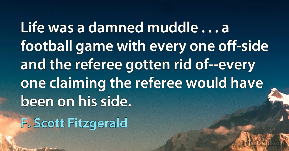 Life was a damned muddle . . . a football game with every one off-side and the referee gotten rid of--every one claiming the referee would have been on his side. (F. Scott Fitzgerald)