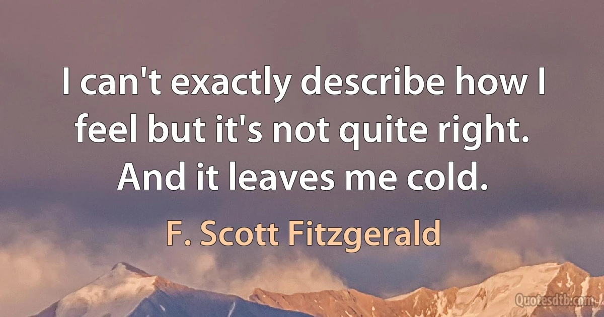 I can't exactly describe how I feel but it's not quite right. And it leaves me cold. (F. Scott Fitzgerald)