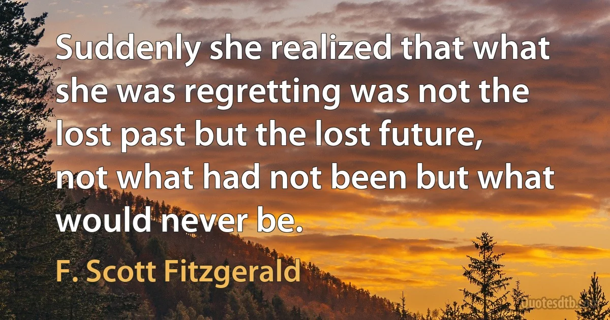 Suddenly she realized that what she was regretting was not the lost past but the lost future, not what had not been but what would never be. (F. Scott Fitzgerald)