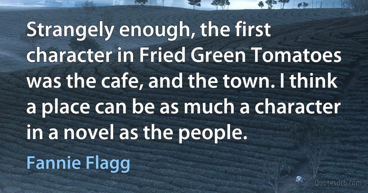 Strangely enough, the first character in Fried Green Tomatoes was the cafe, and the town. I think a place can be as much a character in a novel as the people. (Fannie Flagg)