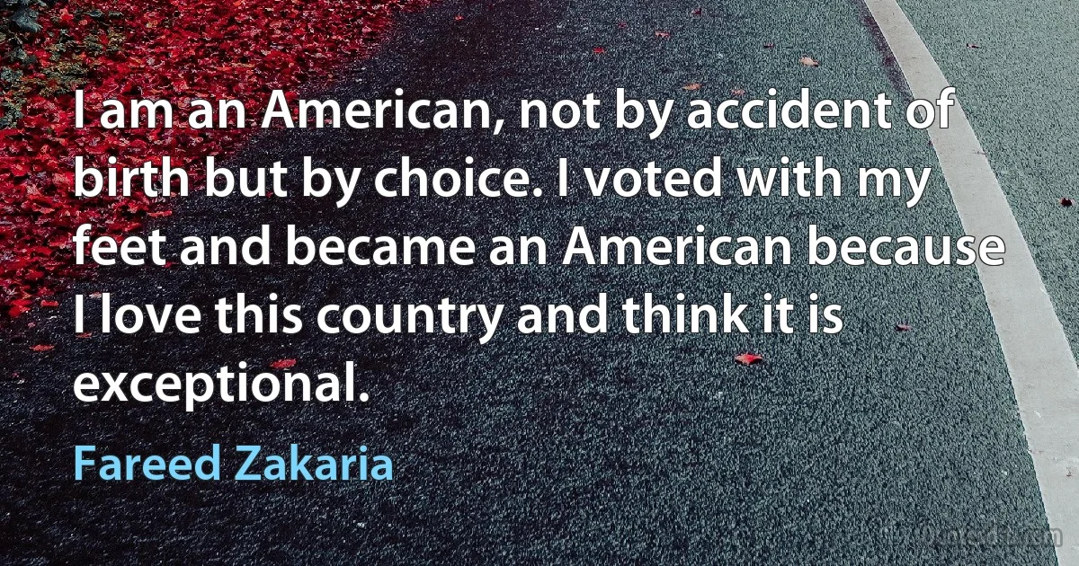 I am an American, not by accident of birth but by choice. I voted with my feet and became an American because I love this country and think it is exceptional. (Fareed Zakaria)