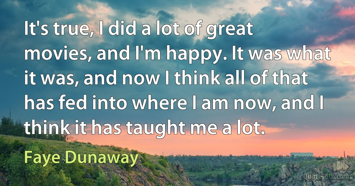 It's true, I did a lot of great movies, and I'm happy. It was what it was, and now I think all of that has fed into where I am now, and I think it has taught me a lot. (Faye Dunaway)