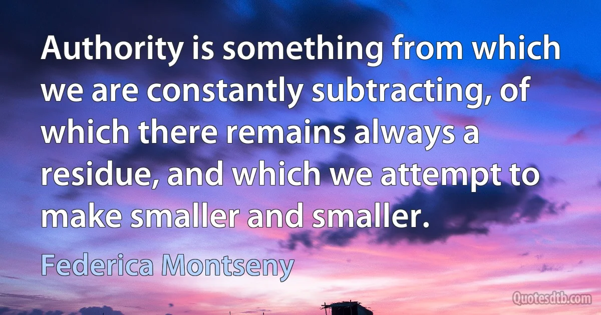 Authority is something from which we are constantly subtracting, of which there remains always a residue, and which we attempt to make smaller and smaller. (Federica Montseny)