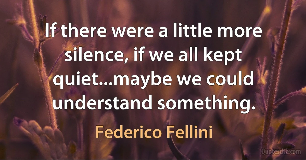 If there were a little more silence, if we all kept quiet...maybe we could understand something. (Federico Fellini)