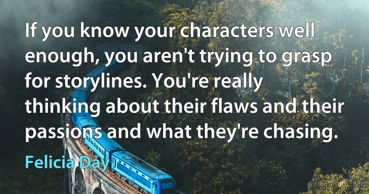 If you know your characters well enough, you aren't trying to grasp for storylines. You're really thinking about their flaws and their passions and what they're chasing. (Felicia Day)