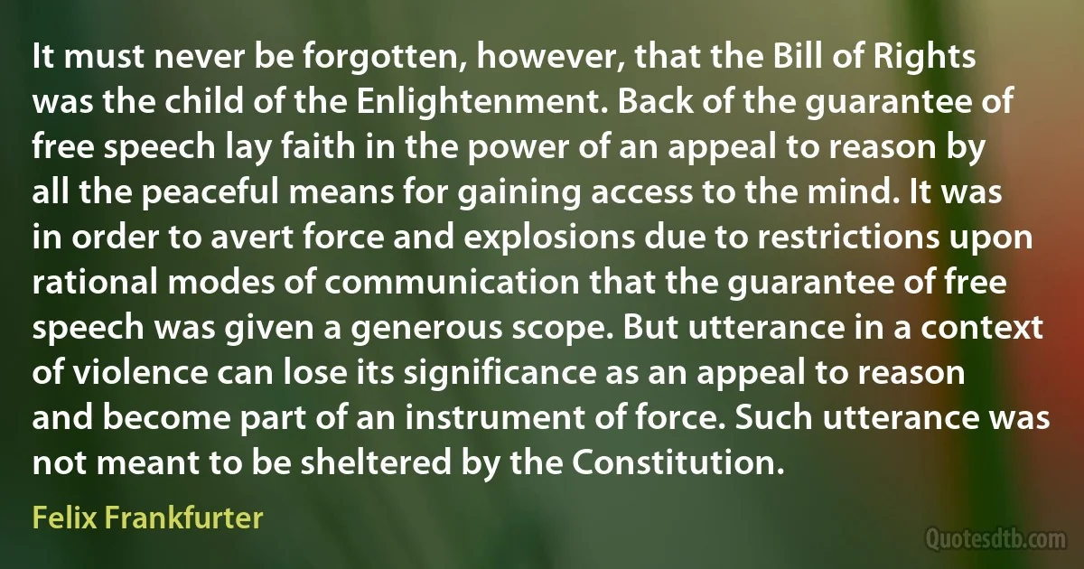 It must never be forgotten, however, that the Bill of Rights was the child of the Enlightenment. Back of the guarantee of free speech lay faith in the power of an appeal to reason by all the peaceful means for gaining access to the mind. It was in order to avert force and explosions due to restrictions upon rational modes of communication that the guarantee of free speech was given a generous scope. But utterance in a context of violence can lose its significance as an appeal to reason and become part of an instrument of force. Such utterance was not meant to be sheltered by the Constitution. (Felix Frankfurter)