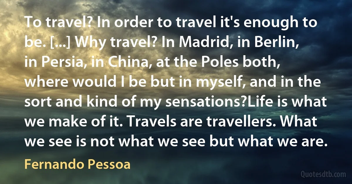 To travel? In order to travel it's enough to be. [...] Why travel? In Madrid, in Berlin, in Persia, in China, at the Poles both, where would I be but in myself, and in the sort and kind of my sensations?Life is what we make of it. Travels are travellers. What we see is not what we see but what we are. (Fernando Pessoa)