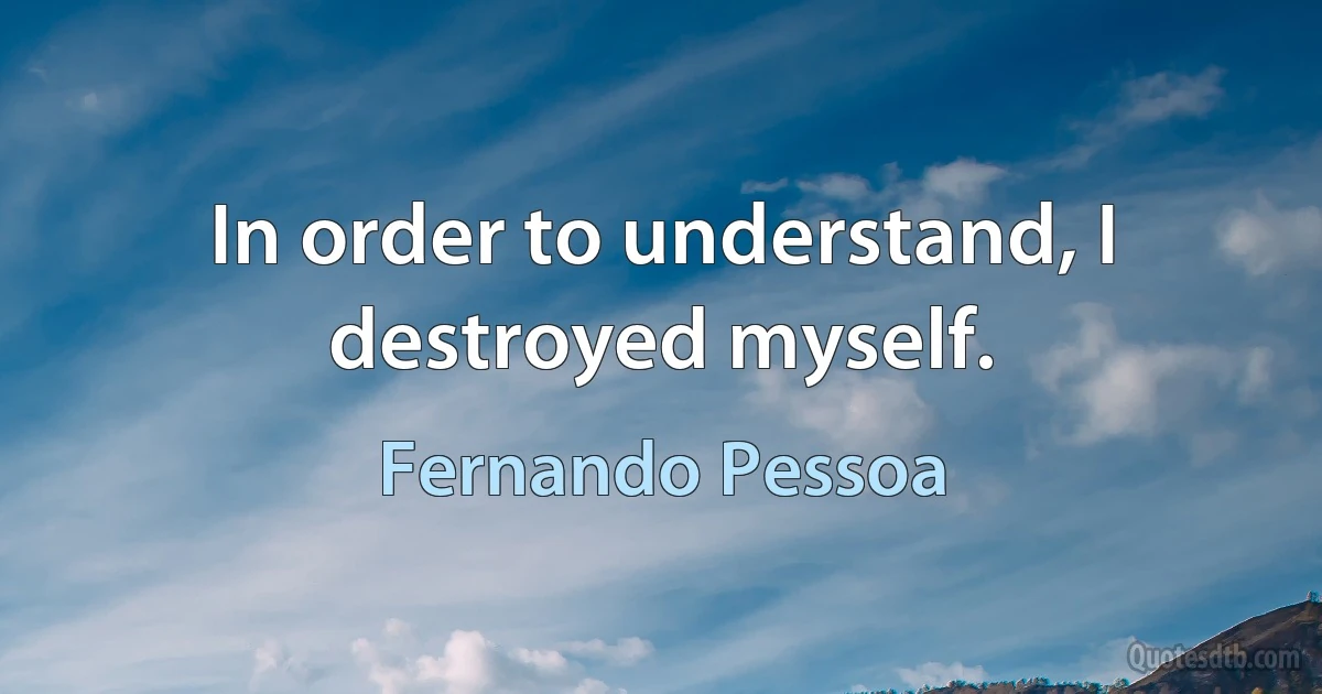 In order to understand, I destroyed myself. (Fernando Pessoa)