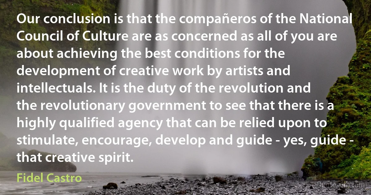 Our conclusion is that the compañeros of the National Council of Culture are as concerned as all of you are about achieving the best conditions for the development of creative work by artists and intellectuals. It is the duty of the revolution and the revolutionary government to see that there is a highly qualified agency that can be relied upon to stimulate, encourage, develop and guide - yes, guide - that creative spirit. (Fidel Castro)