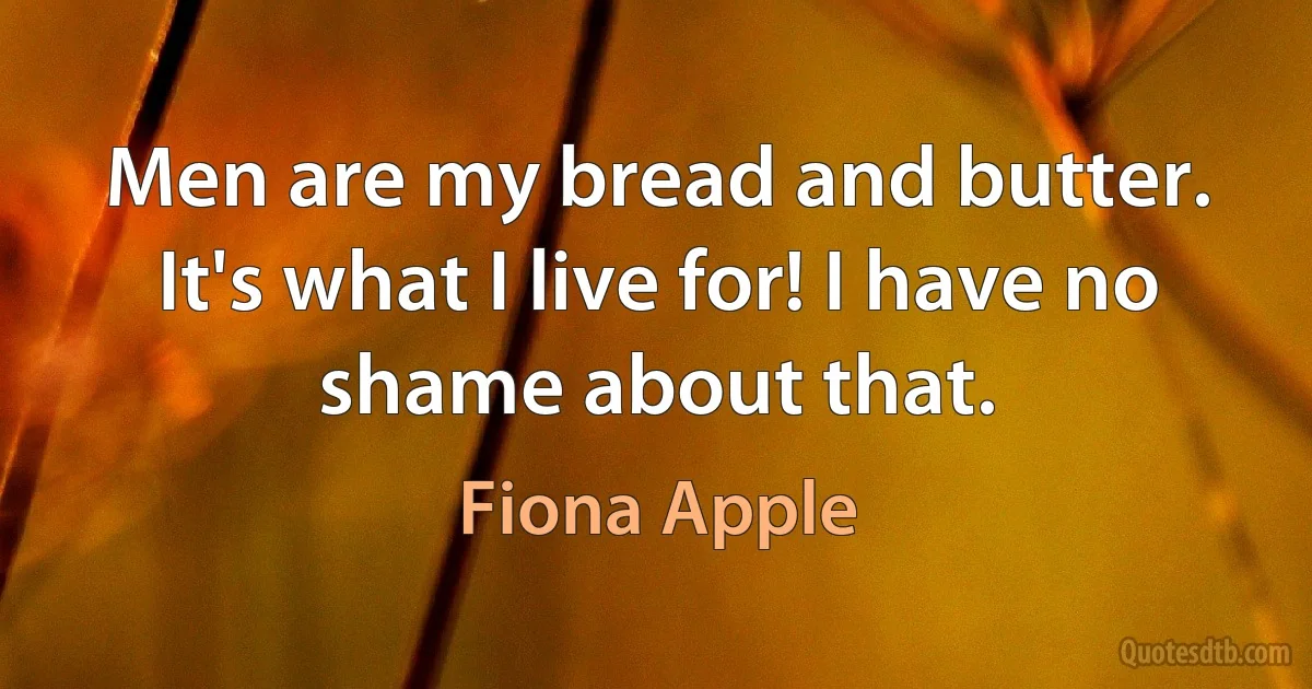 Men are my bread and butter. It's what I live for! I have no shame about that. (Fiona Apple)