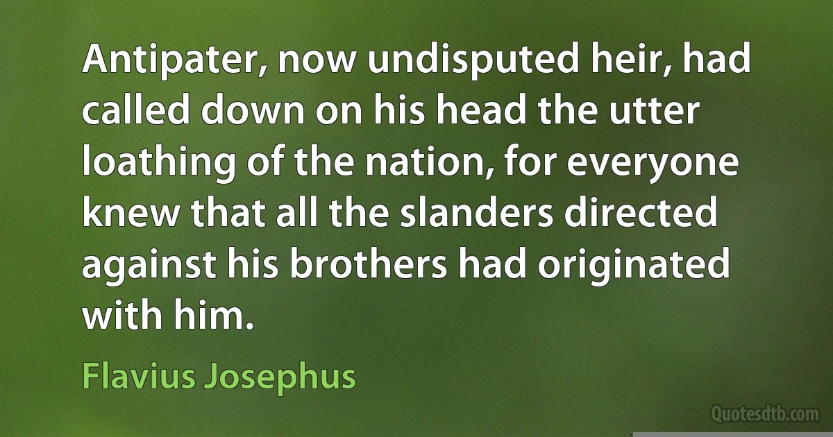 Antipater, now undisputed heir, had called down on his head the utter loathing of the nation, for everyone knew that all the slanders directed against his brothers had originated with him. (Flavius Josephus)