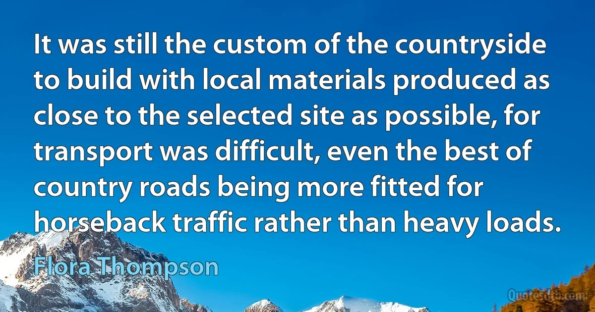 It was still the custom of the countryside to build with local materials produced as close to the selected site as possible, for transport was difficult, even the best of country roads being more fitted for horseback traffic rather than heavy loads. (Flora Thompson)