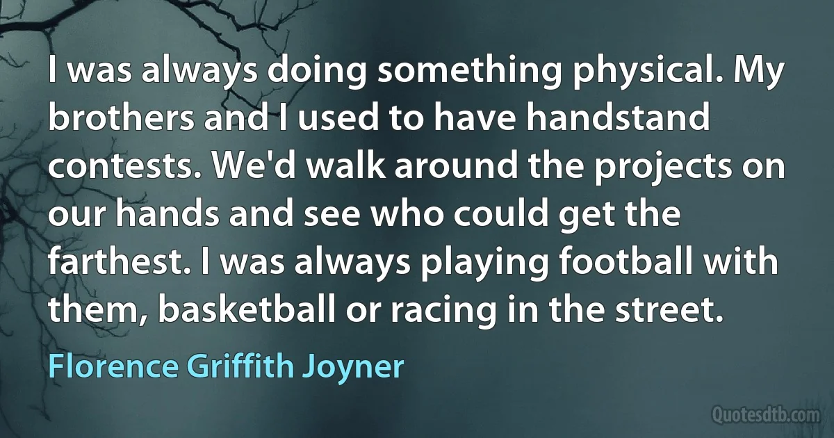 I was always doing something physical. My brothers and I used to have handstand contests. We'd walk around the projects on our hands and see who could get the farthest. I was always playing football with them, basketball or racing in the street. (Florence Griffith Joyner)