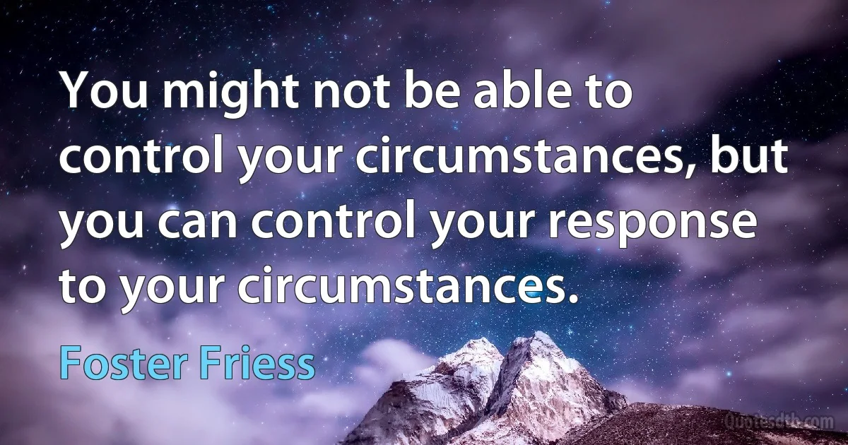 You might not be able to control your circumstances, but you can control your response to your circumstances. (Foster Friess)