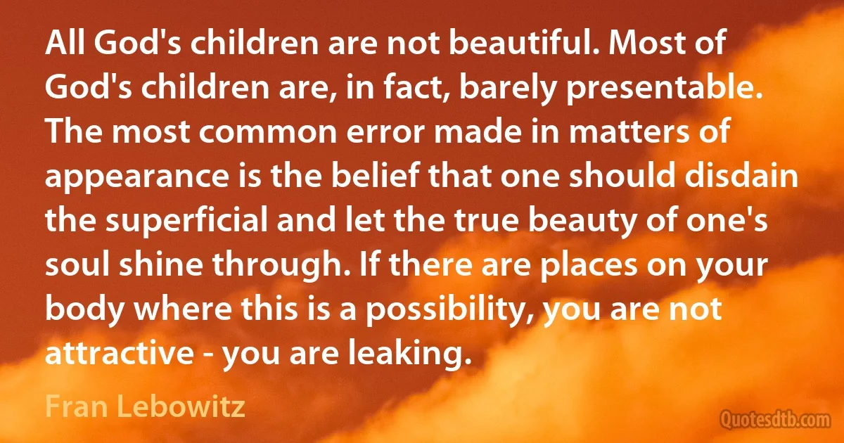 All God's children are not beautiful. Most of God's children are, in fact, barely presentable. The most common error made in matters of appearance is the belief that one should disdain the superficial and let the true beauty of one's soul shine through. If there are places on your body where this is a possibility, you are not attractive - you are leaking. (Fran Lebowitz)