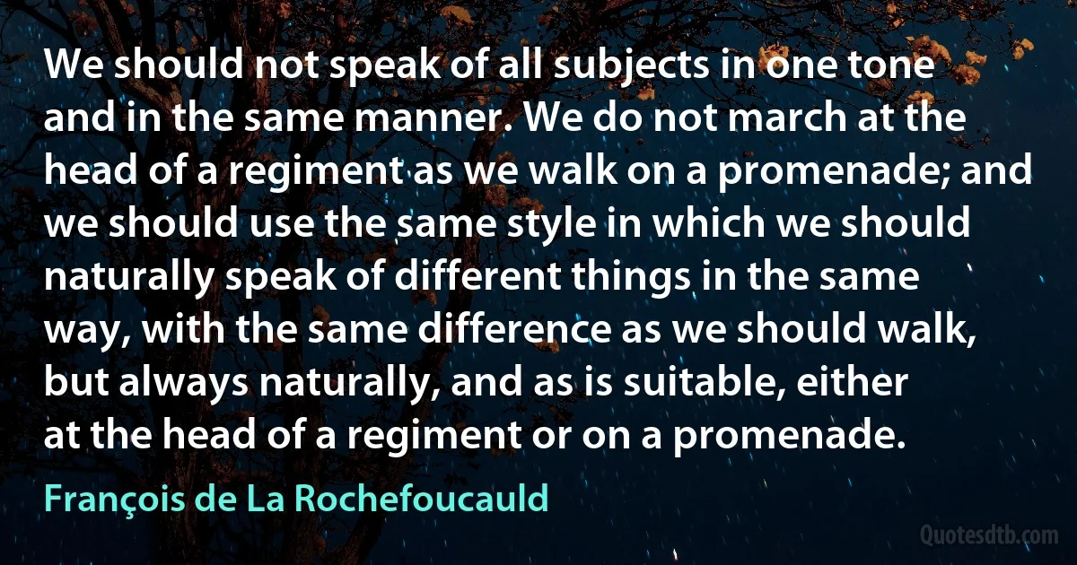 We should not speak of all subjects in one tone and in the same manner. We do not march at the head of a regiment as we walk on a promenade; and we should use the same style in which we should naturally speak of different things in the same way, with the same difference as we should walk, but always naturally, and as is suitable, either at the head of a regiment or on a promenade. (François de La Rochefoucauld)