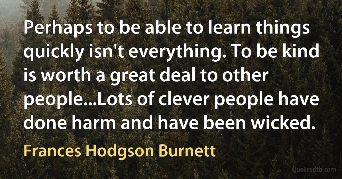 Perhaps to be able to learn things quickly isn't everything. To be kind is worth a great deal to other people...Lots of clever people have done harm and have been wicked. (Frances Hodgson Burnett)