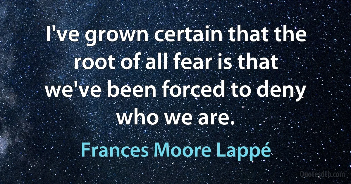 I've grown certain that the root of all fear is that we've been forced to deny who we are. (Frances Moore Lappé)