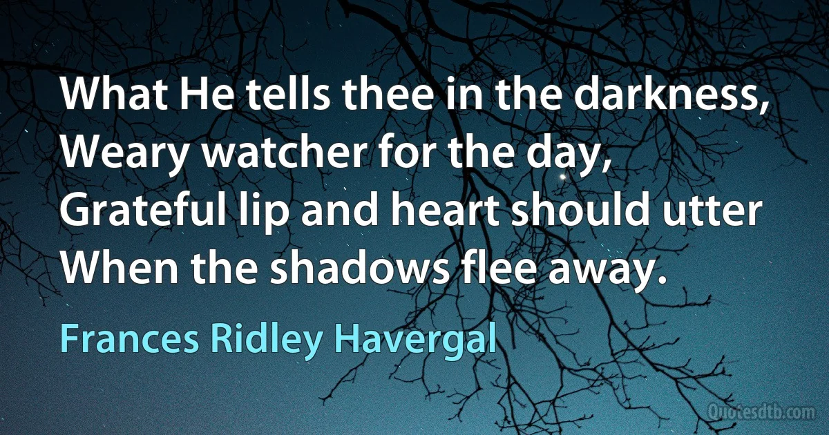 What He tells thee in the darkness,
Weary watcher for the day,
Grateful lip and heart should utter
When the shadows flee away. (Frances Ridley Havergal)