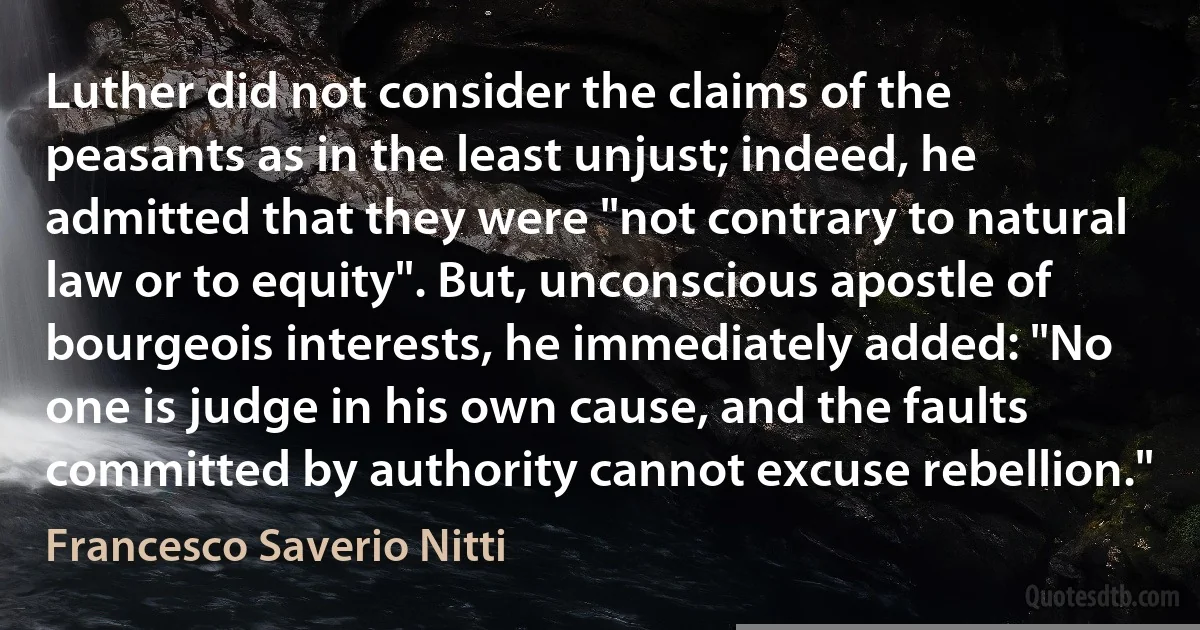 Luther did not consider the claims of the peasants as in the least unjust; indeed, he admitted that they were "not contrary to natural law or to equity". But, unconscious apostle of bourgeois interests, he immediately added: "No one is judge in his own cause, and the faults committed by authority cannot excuse rebellion." (Francesco Saverio Nitti)