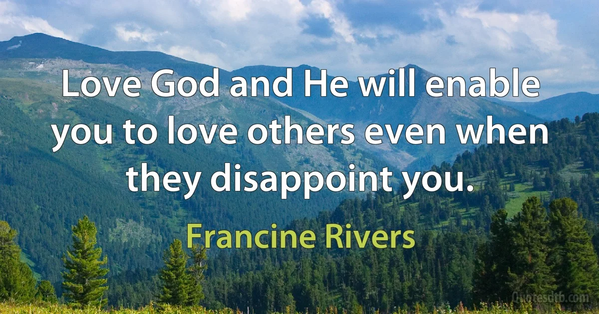 Love God and He will enable you to love others even when they disappoint you. (Francine Rivers)