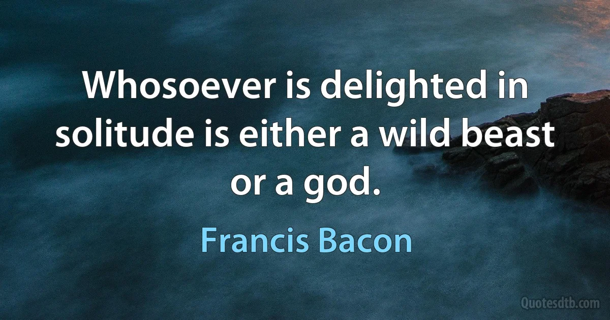 Whosoever is delighted in solitude is either a wild beast or a god. (Francis Bacon)