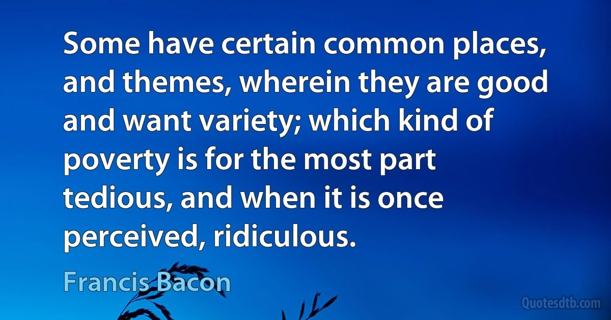 Some have certain common places, and themes, wherein they are good and want variety; which kind of poverty is for the most part tedious, and when it is once perceived, ridiculous. (Francis Bacon)