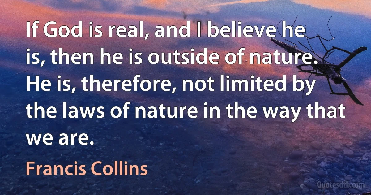 If God is real, and I believe he is, then he is outside of nature. He is, therefore, not limited by the laws of nature in the way that we are. (Francis Collins)