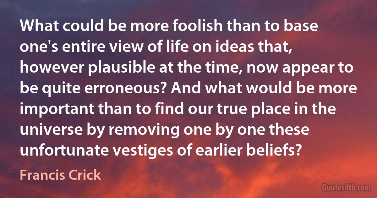 What could be more foolish than to base one's entire view of life on ideas that, however plausible at the time, now appear to be quite erroneous? And what would be more important than to find our true place in the universe by removing one by one these unfortunate vestiges of earlier beliefs? (Francis Crick)