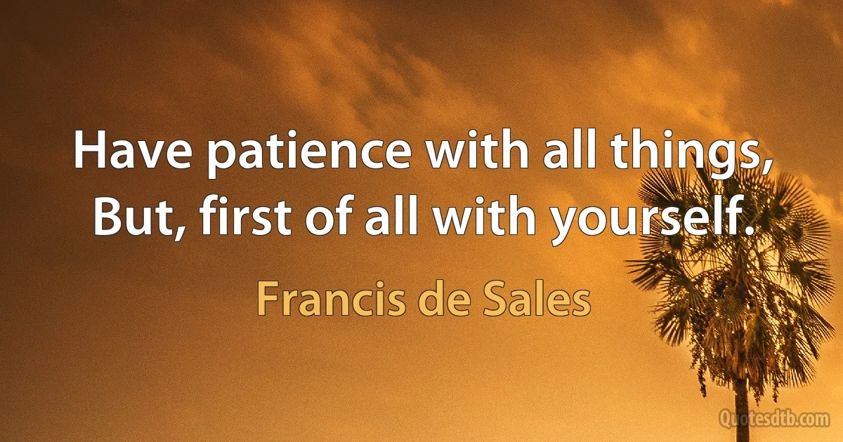 Have patience with all things, But, first of all with yourself. (Francis de Sales)