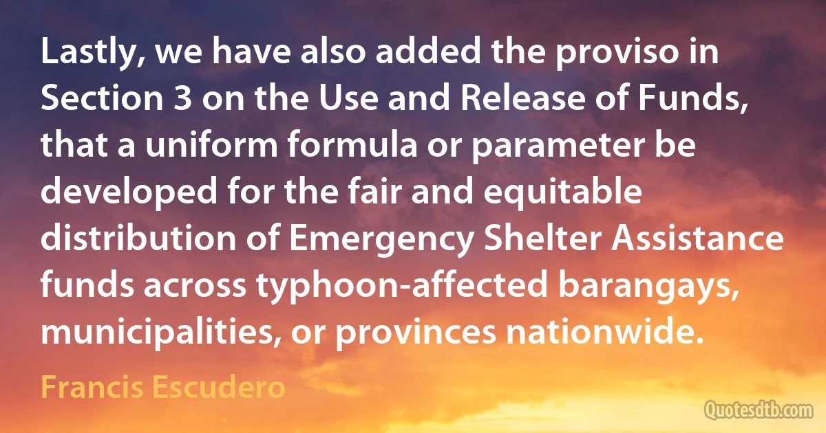 Lastly, we have also added the proviso in Section 3 on the Use and Release of Funds, that a uniform formula or parameter be developed for the fair and equitable distribution of Emergency Shelter Assistance funds across typhoon-affected barangays, municipalities, or provinces nationwide. (Francis Escudero)