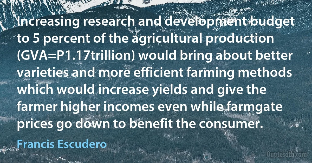 Increasing research and development budget to 5 percent of the agricultural production (GVA=P1.17trillion) would bring about better varieties and more efficient farming methods which would increase yields and give the farmer higher incomes even while farmgate prices go down to benefit the consumer. (Francis Escudero)