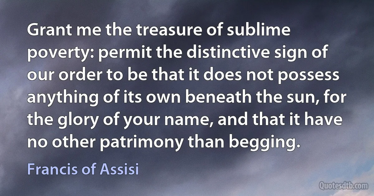 Grant me the treasure of sublime poverty: permit the distinctive sign of our order to be that it does not possess anything of its own beneath the sun, for the glory of your name, and that it have no other patrimony than begging. (Francis of Assisi)