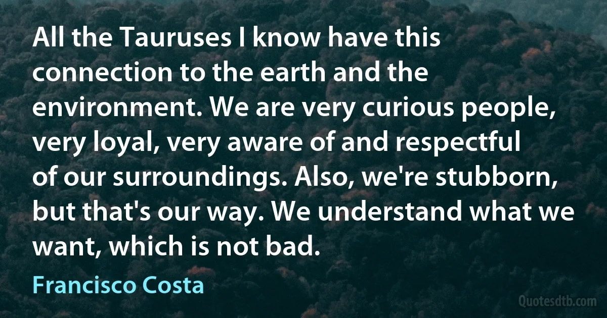 All the Tauruses I know have this connection to the earth and the environment. We are very curious people, very loyal, very aware of and respectful of our surroundings. Also, we're stubborn, but that's our way. We understand what we want, which is not bad. (Francisco Costa)