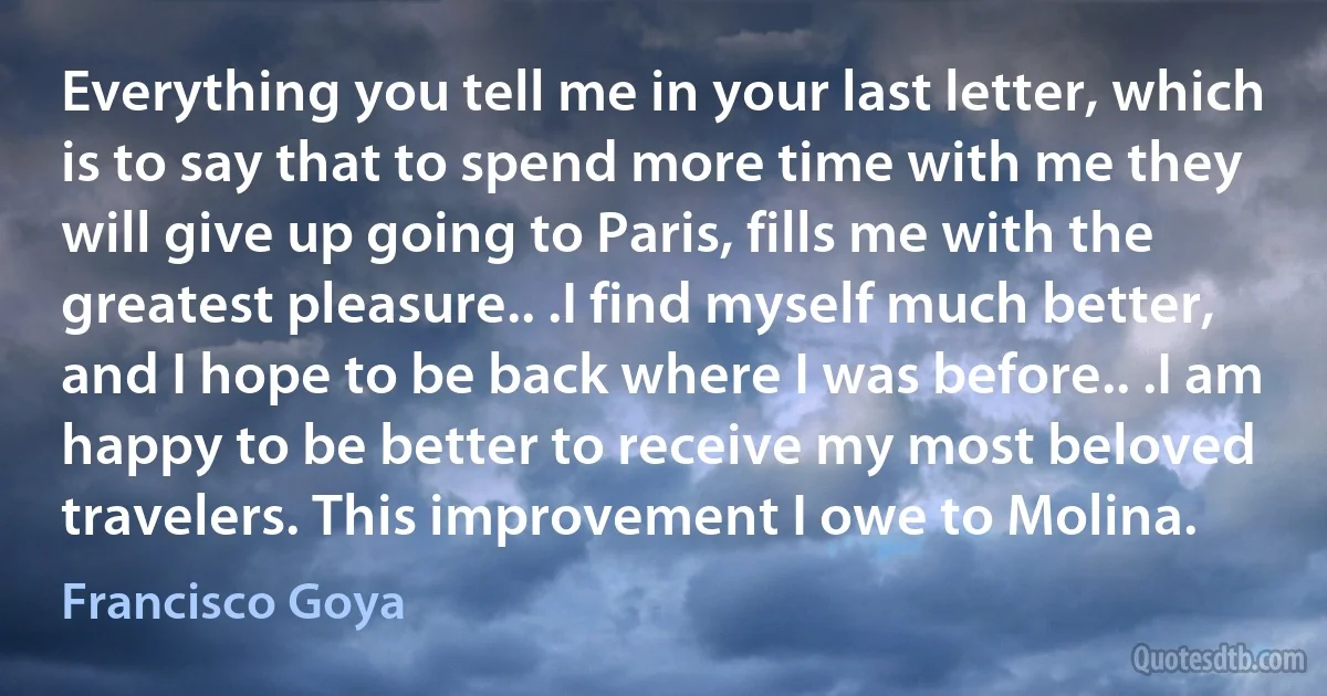 Everything you tell me in your last letter, which is to say that to spend more time with me they will give up going to Paris, fills me with the greatest pleasure.. .I find myself much better, and I hope to be back where I was before.. .I am happy to be better to receive my most beloved travelers. This improvement I owe to Molina. (Francisco Goya)