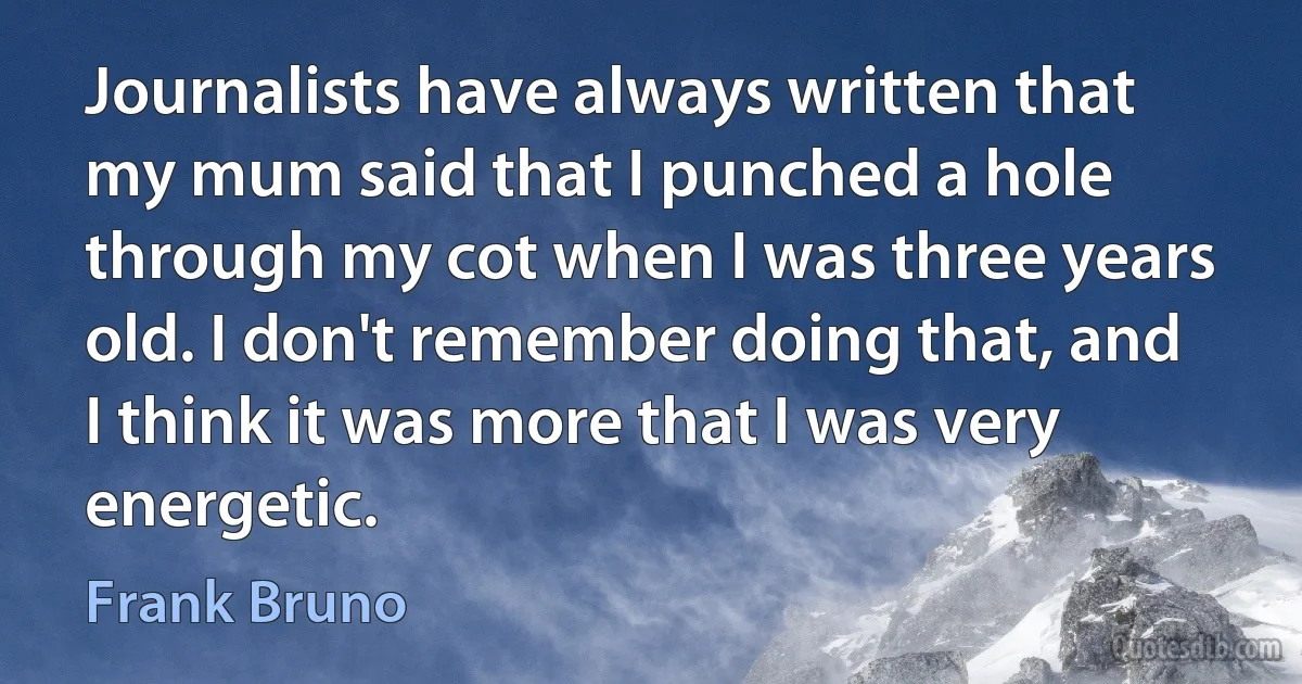 Journalists have always written that my mum said that I punched a hole through my cot when I was three years old. I don't remember doing that, and I think it was more that I was very energetic. (Frank Bruno)