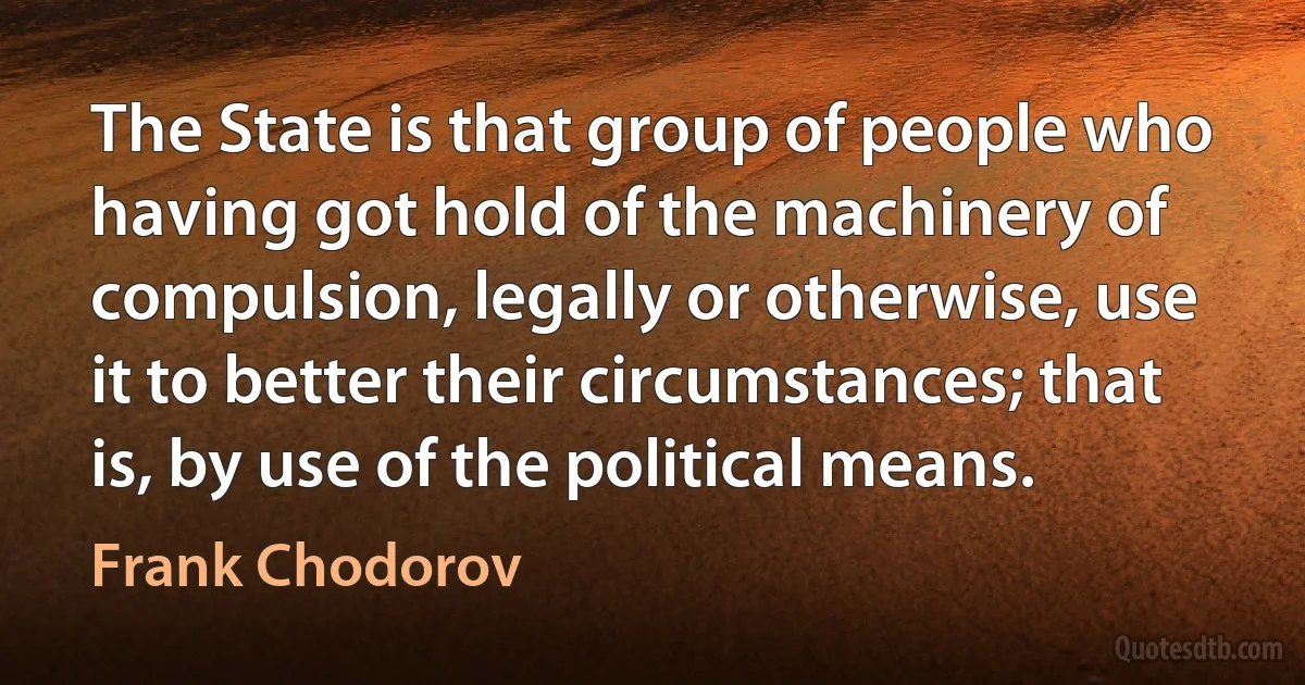 The State is that group of people who having got hold of the machinery of compulsion, legally or otherwise, use it to better their circumstances; that is, by use of the political means. (Frank Chodorov)