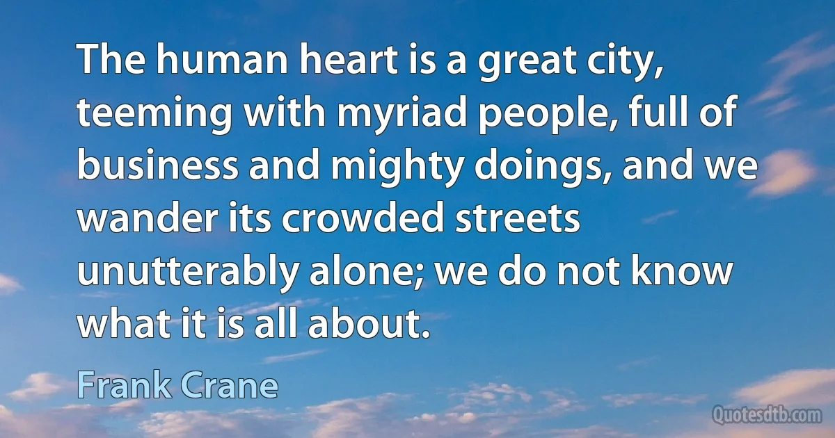 The human heart is a great city, teeming with myriad people, full of business and mighty doings, and we wander its crowded streets unutterably alone; we do not know what it is all about. (Frank Crane)