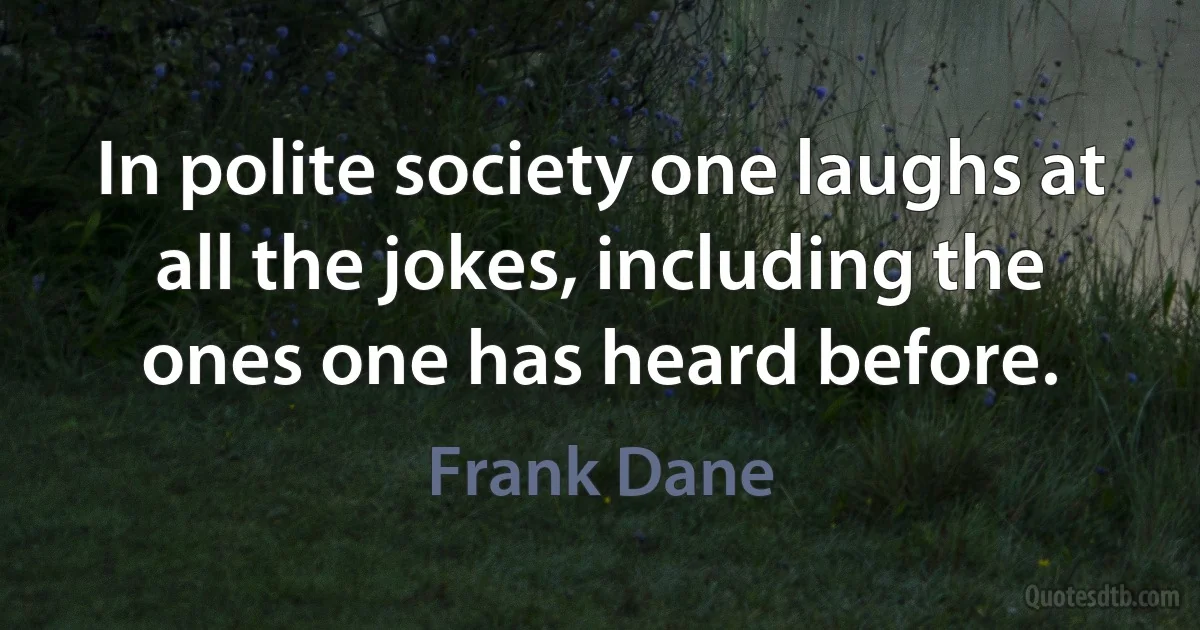 In polite society one laughs at all the jokes, including the ones one has heard before. (Frank Dane)