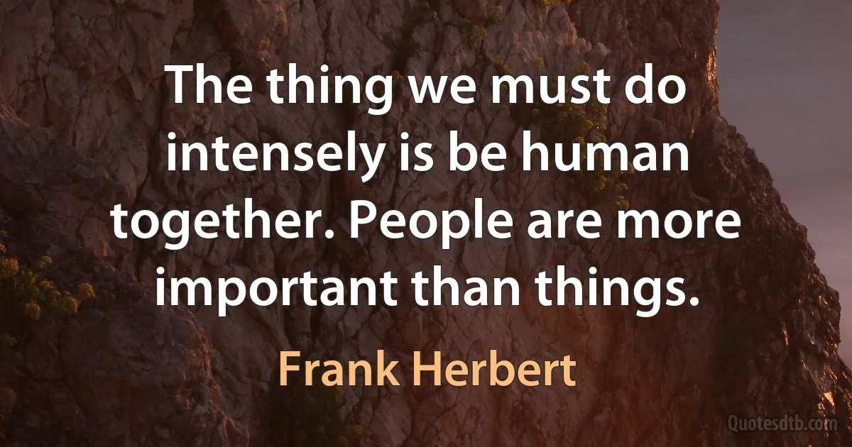 The thing we must do intensely is be human together. People are more important than things. (Frank Herbert)