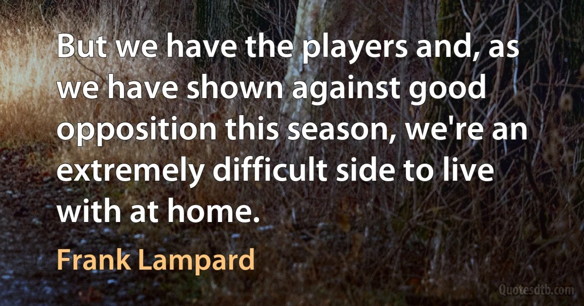 But we have the players and, as we have shown against good opposition this season, we're an extremely difficult side to live with at home. (Frank Lampard)